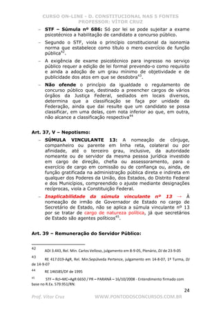 CURSO ON-LINE - D. CONSTITUCIONAL NAS 5 FONTES
PROFESSOR: VÍTOR CRUZ
24
Prof. Vítor Cruz WWW.PONTODOSCONCURSOS.COM.BR
− STF – Súmula nº 686: Só por lei se pode sujeitar a exame
psicotécnico a habilitação de candidato a concurso público.
− Segundo o STF, viola o princípio constitucional da isonomia
norma que estabelece como título o mero exercício de função
pública42
.
− A exigência de exame psicotécnico para ingresso no serviço
público requer a edição de lei formal prevendo-o como requisito
e ainda a adoção de um grau mínimo de objetividade e de
publicidade dos atos em que se desdobra43
.
− Não ofende o princípio da igualdade o regulamento de
concurso público que, destinado a preencher cargos de vários
órgãos da Justiça Federal, sediados em locais diversos,
determina que a classificação se faça por unidade da
Federação, ainda que dai resulte que um candidato se possa
classificar, em uma delas, com nota inferior ao que, em outra,
não alcance a classificação respectiva44
Art. 37, V – Nepotismo:
− SÚMULA VINCULANTE 13: A nomeação de cônjuge,
companheiro ou parente em linha reta, colateral ou por
afinidade, até o terceiro grau, inclusive, da autoridade
nomeante ou de servidor da mesma pessoa jurídica investido
em cargo de direção, chefia ou assessoramento, para o
exercício de cargo em comissão ou de confiança ou, ainda, de
função gratificada na administração pública direta e indireta em
qualquer dos Poderes da União, dos Estados, do Distrito Federal
e dos Municípios, compreendido o ajuste mediante designações
recíprocas, viola a Constituição Federal.
− Inaplicabilidade da súmula vinculante nº 13 → À
nomeação de irmão de Governador de Estado no cargo de
Secretário de Estado, não se aplica a súmula vinculante nº 13
por se tratar de cargo de natureza política, já que secretários
de Estado são agentes políticos45
.
Art. 39 – Remuneração do Servidor Público:
42
ADI 3.443, Rel. Min. Carlos Velloso, julgamento em 8-9-05, Plenário, DJ de 23-9-05
43
RE 417.019-AgR, Rel. Min.Sepúlveda Pertence, julgamento em 14-8-07, 1ª Turma, DJ
de 14-9-07
44
RE 146585/DF de 1995
45
STF – Rcl–MC–AgR 6650 / PR – PARANÁ – 16/10/2008 - Entendimento firmado com
base no R.Ex. 579.951/RN.
 