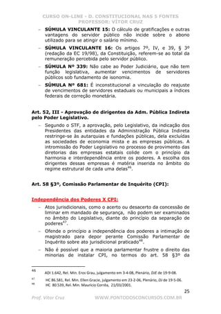 CURSO ON-LINE - D. CONSTITUCIONAL NAS 5 FONTES
PROFESSOR: VÍTOR CRUZ
25
Prof. Vítor Cruz WWW.PONTODOSCONCURSOS.COM.BR
− SÚMULA VINCULANTE 15: O cálculo de gratificações e outras
vantagens do servidor público não incide sobre o abono
utilizado para se atingir o salário mínimo.
− SÚMULA VINCULANTE 16: Os artigos 7º, IV, e 39, § 3º
(redação da EC 19/98), da Constituição, referem-se ao total da
remuneração percebida pelo servidor público.
− SÚMULA Nº 339: Não cabe ao Poder Judiciário, que não tem
função legislativa, aumentar vencimentos de servidores
públicos sob fundamento de isonomia.
− SÚMULA Nº 681: É inconstitucional a vinculação do reajuste
de vencimentos de servidores estaduais ou municipais a índices
federais de correção monetária.
Art. 52, III - Aprovação de dirigentes da Adm. Pública Indireta
pelo Poder Legislativo.
− Segundo o STF, a aprovação, pelo Legislativo, da indicação dos
Presidentes das entidades da Administração Pública Indireta
restringe-se às autarquias e fundações públicas, dela excluídas
as sociedades de economia mista e as empresas públicas. A
intromissão do Poder Legislativo no processo de provimento das
diretorias das empresas estatais colide com o princípio da
harmonia e interdependência entre os poderes. A escolha dos
dirigentes dessas empresas é matéria inserida no âmbito do
regime estrutural de cada uma delas46
.
Art. 58 §3º, Comissão Parlamentar de Inquérito (CPI):
Independência dos Poderes X CPI:
− Atos jurisdicionais, como o acerto ou desacerto da concessão de
liminar em mandado de segurança, não podem ser examinados
no âmbito do Legislativo, diante do princípio da separação de
poderes47
.
− Ofende o princípio a independência dos poderes a intimação de
magistrado para depor perante Comissão Parlamentar de
Inquérito sobre ato jurisdicional praticado48
.
− Não é possível que a maioria parlamentar frustre o direito das
minorias de instalar CPI, no termos do art. 58 §3º da
46
ADI 1.642, Rel. Min. Eros Grau, julgamento em 3-4-08, Plenário, DJE de 19-9-08.
47
HC 86.581, Rel. Min. Ellen Gracie, julgamento em 23-2-06, Plenário, DJ de 19-5-06.
48
HC 80.539, Rel. Min. Maurício Corrêa, 21/03/2001.
 