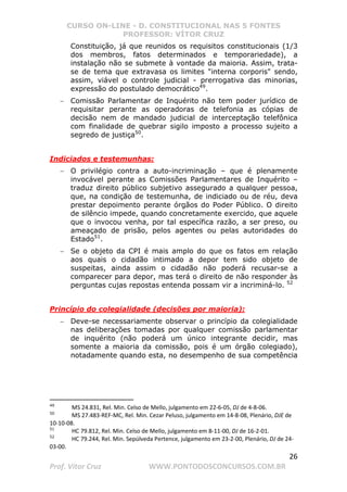CURSO ON-LINE - D. CONSTITUCIONAL NAS 5 FONTES
PROFESSOR: VÍTOR CRUZ
26
Prof. Vítor Cruz WWW.PONTODOSCONCURSOS.COM.BR
Constituição, já que reunidos os requisitos constitucionais (1/3
dos membros, fatos determinados e temporariedade), a
instalação não se submete à vontade da maioria. Assim, trata-
se de tema que extravasa os limites interna corporis sendo,
assim, viável o controle judicial - prerrogativa das minorias,
expressão do postulado democrático49
.
− Comissão Parlamentar de Inquérito não tem poder jurídico de
requisitar perante as operadoras de telefonia as cópias de
decisão nem de mandado judicial de interceptação telefônica
com finalidade de quebrar sigilo imposto a processo sujeito a
segredo de justiça50
.
Indiciados e testemunhas:
− O privilégio contra a auto-incriminação – que é plenamente
invocável perante as Comissões Parlamentares de Inquérito –
traduz direito público subjetivo assegurado a qualquer pessoa,
que, na condição de testemunha, de indiciado ou de réu, deva
prestar depoimento perante órgãos do Poder Público. O direito
de silêncio impede, quando concretamente exercido, que aquele
que o invocou venha, por tal específica razão, a ser preso, ou
ameaçado de prisão, pelos agentes ou pelas autoridades do
Estado51
.
− Se o objeto da CPI é mais amplo do que os fatos em relação
aos quais o cidadão intimado a depor tem sido objeto de
suspeitas, ainda assim o cidadão não poderá recusar-se a
comparecer para depor, mas terá o direito de não responder às
perguntas cujas repostas entenda possam vir a incriminá-lo. 52
Princípio do colegialidade (decisões por maioria):
− Deve-se necessariamente observar o princípio da colegialidade
nas deliberações tomadas por qualquer comissão parlamentar
de inquérito (não poderá um único integrante decidir, mas
somente a maioria da comissão, pois é um órgão colegiado),
notadamente quando esta, no desempenho de sua competência
49
MS 24.831, Rel. Min. Celso de Mello, julgamento em 22-6-05, DJ de 4-8-06.
50
MS 27.483-REF-MC, Rel. Min. Cezar Peluso, julgamento em 14-8-08, Plenário, DJE de
10-10-08.
51
HC 79.812, Rel. Min. Celso de Mello, julgamento em 8-11-00, DJ de 16-2-01.
52
HC 79.244, Rel. Min. Sepúlveda Pertence, julgamento em 23-2-00, Plenário, DJ de 24-
03-00.
 