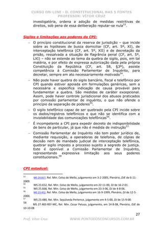 CURSO ON-LINE - D. CONSTITUCIONAL NAS 5 FONTES
PROFESSOR: VÍTOR CRUZ
27
Prof. Vítor Cruz WWW.PONTODOSCONCURSOS.COM.BR
investigatória, ordena a adoção de medidas restritivas de
direitos, sob pena de essa deliberação reputar-se nula53
.
Sigilos e limitações aos poderes da CPI:
− O princípio constitucional da reserva de jurisdição – que incide
sobre as hipóteses de busca domiciliar (CF, art. 5º, XI), de
interceptação telefônica (CF, art. 5º, XII) e de decretação da
prisão, ressalvada a situação de flagrância penal (CF, art. 5º,
LXI) – não se estende ao tema da quebra de sigilo, pois, em tal
matéria, e por efeito de expressa autorização dada pela própria
Constituição da República (CF, art. 58, §3º), assiste
competência à Comissão Parlamentar de Inquérito, para
decretar, sempre em ato necessariamente motivado54
.
− Não pode haver quebra do sigilo bancário, fiscal e telefônico por
CPI quando estiver apoiada em formulações genéricas, sem a
necessária e específica indicação de causa provável para
fundamentar a quebra. São medidas de caráter excepcional.
Assim, pode haver controle jurisdicional dos abusos praticados
por comissão parlamentar de inquérito, o que não ofende o
princípio da separação de poderes55
.
− O sigilo telefônico capaz de ser quebrado pela CPI incide sobre
os dados/registros telefônicos e que não se identifica com a
inviolabilidade das comunicações telefônicas56
.
−
É incompetente a CPI para expedir decreto de indisponibilidade
de bens de particular, já que não é medida de instrução57.
− Comissão Parlamentar de Inquérito não tem poder jurídico de,
mediante requisição, a operadoras de telefonia, de cópias de
decisão nem de mandado judicial de interceptação telefônica,
quebrar sigilo imposto a processo sujeito a segredo de justiça.
Este é oponível a Comissão Parlamentar de Inquérito,
representando expressiva limitação aos seus poderes
constitucionais.58
CPI estadual:
53
MS 24.817, Rel. Min. Celso de Mello, julgamento em 3-2-2005, Plenário, DJE de 6-11-
2009.
54
MS 23.652, Rel. Min. Celso de Mello, julgamento em 22-11-00, DJ de 16-2-01.
55
MS 25.668, Rel. Min. Celso de Mello, julgamento em 23-3-06, DJ de 4-8-06.
56
MS 23.452, Rel. Min. Celso de Mello, julgamento em 16-9-1999, Plenário, DJ de 12-5-
2000.
57
MS 23.480, Rel. Min. Sepúlveda Pertence, julgamento em 4-5-00, DJ de 15-9-00.
58
MS 27.483-REF-MC, Rel. Min. Cezar Peluso, julgamento, em 14-8-08, Plenário, DJE de
10-10-08
 