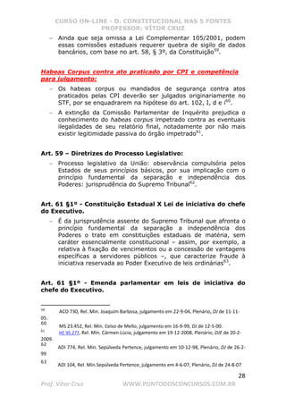 CURSO ON-LINE - D. CONSTITUCIONAL NAS 5 FONTES
PROFESSOR: VÍTOR CRUZ
28
Prof. Vítor Cruz WWW.PONTODOSCONCURSOS.COM.BR
− Ainda que seja omissa a Lei Complementar 105/2001, podem
essas comissões estaduais requerer quebra de sigilo de dados
bancários, com base no art. 58, § 3º, da Constituição59
.
Habeas Corpus contra ato praticado por CPI e competência
para julgamento:
− Os habeas corpus ou mandados de segurança contra atos
praticados pelas CPI deverão ser julgados originariamente no
STF, por se enquadrarem na hipótese do art. 102, I, d e i60
.
− A extinção da Comissão Parlamentar de Inquérito prejudica o
conhecimento do habeas corpus impetrado contra as eventuais
ilegalidades de seu relatório final, notadamente por não mais
existir legitimidade passiva do órgão impetrado61
.
Art. 59 – Diretrizes do Processo Legislativo:
− Processo legislativo da União: observância compulsória pelos
Estados de seus princípios básicos, por sua implicação com o
princípio fundamental da separação e independência dos
Poderes: jurisprudência do Supremo Tribunal62
.
Art. 61 §1º - Constituição Estadual X Lei de iniciativa do chefe
do Executivo.
− É da jurisprudência assente do Supremo Tribunal que afronta o
princípio fundamental da separação a independência dos
Poderes o trato em constituições estaduais de matéria, sem
caráter essencialmente constitucional – assim, por exemplo, a
relativa à fixação de vencimentos ou a concessão de vantagens
específicas a servidores públicos –, que caracterize fraude à
iniciativa reservada ao Poder Executivo de leis ordinárias63
.
Art. 61 §1º - Emenda parlamentar em leis de iniciativa do
chefe do Executivo.
59
ACO 730, Rel. Min. Joaquim Barbosa, julgamento em 22-9-04, Plenário, DJ de 11-11-
05.
60
MS 23.452, Rel. Min. Celso de Mello, julgamento em 16-9-99, DJ de 12-5-00.
61
HC 95.277, Rel. Min. Cármen Lúcia, julgamento em 19-12-2008, Plenário, DJE de 20-2-
2009.
62
ADI 774, Rel. Min. Sepúlveda Pertence, julgamento em 10-12-98, Plenário, DJ de 26-2-
99
63
ADI 104, Rel. Min.Sepúlveda Pertence, julgamento em 4-6-07, Plenário, DJ de 24-8-07
 