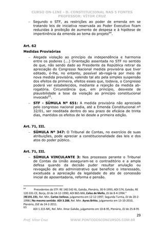 CURSO ON-LINE - D. CONSTITUCIONAL NAS 5 FONTES
PROFESSOR: VÍTOR CRUZ
29
Prof. Vítor Cruz WWW.PONTODOSCONCURSOS.COM.BR
− Segundo o STF, as restrições ao poder de emenda em se
tratando leis de iniciativa reservada ao Poder Executivo ficam
reduzidas à proibição de aumento de despesa e à hipótese de
impertinência da emenda ao tema do projeto64
.
Art. 62
Medidas Provisórias
− Alegada violação ao princípio da independência e harmonia
entre os poderes (...) Orientação assentada no STF no sentido
de que, não sendo dado ao Presidente da República retirar da
apreciação do Congresso Nacional medida provisória que tiver
editado, é-lhe, no entanto, possível ab-rogá-la por meio de
nova medida provisória, valendo tal ato pela simples suspensão
dos efeitos da primeira, efeitos esses que, todavia, o Congresso
poderá ver estabelecidos, mediante a rejeição da medida ab-
rogatória. Circunstância que, em princípio, desveste de
plausibilidade a tese da violação ao princípio constitucional
invocado65
.
− STF - SÚMULA Nº 651: A medida provisória não apreciada
pelo congresso nacional podia, até a Emenda Constitucional nº
32/01, ser reeditada dentro do seu prazo de eficácia de trinta
dias, mantidos os efeitos de lei desde a primeira edição.
Art. 71, III.
− SÚMULA Nº 347: O Tribunal de Contas, no exercício de suas
atribuições, pode apreciar a constitucionalidade das leis e dos
atos do poder público.
Art. 71, III.
− SÚMULA VINCULANTE 3: Nos processos perante o Tribunal
de Contas da União asseguram-se o contraditório e a ampla
defesa quando da decisão puder resultar anulação ou
revogação de ato administrativo que beneficie o interessado,
excetuada a apreciação da legalidade do ato de concessão
inicial de aposentadoria, reforma e pensão.
64
Precedentes do STF: RE 140.542-RJ, Galvão, Plenário, 30-9-1993; ADI 574, Galvão; RE
120.331-CE, Borja, DJ de 14-12-1990; ADI 865-MA, Celso de Mello, DJ de 8-4-1994.
(RE191.191, Rel. Min. Carlos Velloso, julgamento em 12-12-1997, Segunda Turma, DJ de 20-2-
1998.) No mesmo sentido: ADI 3.288, Rel. Min. Ayres Britto, julgamento em 13-10-2010,
Plenário, DJE de 24-2-2011.
65
ADI 1.315-MC, Rel. Min. Ilmar Galvão, julgamento em 10-8-95, Plenário, DJ de 25-8-95
 
