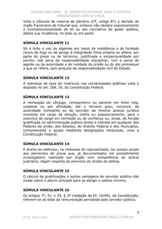 CURSO ON-LINE - D. CONSTITUCIONAL NAS 5 FONTES
PROFESSOR: VÍTOR CRUZ
3
Prof. Vítor Cruz WWW.PONTODOSCONCURSOS.COM.BR
Viola a cláusula de reserva de plenário (CF, artigo 97) a decisão de
órgão fracionário de tribunal que, embora não declare expressamente
a inconstitucionalidade de lei ou ato normativo do poder público,
afasta sua incidência, no todo ou em parte.
SÚMULA VINCULANTE 11
Só é lícito o uso de algemas em casos de resistência e de fundado
receio de fuga ou de perigo à integridade física própria ou alheia, por
parte do preso ou de terceiros, justificada a excepcionalidade por
escrito, sob pena de responsabilidade disciplinar, civil e penal do
agente ou da autoridade e de nulidade da prisão ou do ato processual
a que se refere, sem prejuízo da responsabilidade civil do Estado.
SÚMULA VINCULANTE 12
A cobrança de taxa de matrícula nas universidades públicas viola o
disposto no art. 206, IV, da Constituição Federal.
SÚMULA VINCULANTE 13
A nomeação de cônjuge, companheiro ou parente em linha reta,
colateral ou por afinidade, até o terceiro grau, inclusive, da
autoridade nomeante ou de servidor da mesma pessoa jurídica
investido em cargo de direção, chefia ou assessoramento, para o
exercício de cargo em comissão ou de confiança ou, ainda, de função
gratificada na administração pública direta e indireta em qualquer dos
Poderes da União, dos Estados, do Distrito Federal e dos Municípios,
compreendido o ajuste mediante designações recíprocas, viola a
Constituição Federal.
SÚMULA VINCULANTE 14
É direito do defensor, no interesse do representado, ter acesso amplo
aos elementos de prova que, já documentados em procedimento
investigatório realizado por órgão com competência de polícia
judiciária, digam respeito ao exercício do direito de defesa.
SÚMULA VINCULANTE 15
O cálculo de gratificações e outras vantagens do servidor público não
incide sobre o abono utilizado para se atingir o salário mínimo.
SÚMULA VINCULANTE 16
Os artigos 7º, IV, e 39, § 3º (redação da EC 19/98), da Constituição,
referem-se ao total da remuneração percebida pelo servidor público.
 