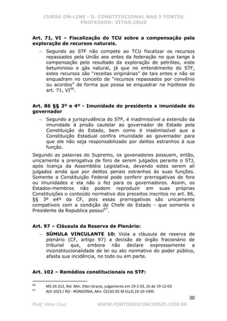 CURSO ON-LINE - D. CONSTITUCIONAL NAS 5 FONTES
PROFESSOR: VÍTOR CRUZ
30
Prof. Vítor Cruz WWW.PONTODOSCONCURSOS.COM.BR
Art. 71, VI – Fiscalização do TCU sobre a compensação pela
exploração de recursos naturais.
− Segundo ao STF não compete ao TCU fiscalizar os recursos
repassados pela União aos entes da federação no que tange à
compensação pelo resultado da exploração de petróleo, xisto
betuminoso e gás natural, já que no entendimento do STF,
estes recursos são “receitas originárias” de tais entes e não se
enquadram no conceito de “recursos repassados por convênio
ou acordos” de forma que possa se enquadrar na hipótese do
art. 71, VI66
.
Art. 86 §§ 3º e 4º - Imunidade do presidente x imunidade do
governador
− Segundo a jurisprudência do STF, é inadimissível a extensão da
imunidade à prisão cautelar ao governador de Estado pela
Constituição do Estado, bem como é inadimissível que a
Constituição Estadual confira imunidade ao governador para
que ele não seja responsabilizado por delitos estranhos à sua
função.
Segundo as palavras do Supremo, os govenadores possuem, então,
unicamente a prerogativa de foro de serem julgados perante o STJ,
após licença da Assembléia Legislativa, devendo estes serem ali
julgados ainda que por delitos penais estranhos às suas funções.
Somente a Constituição Federal pode conferir prerrogativas de foro
ou imunidades e ela não o fez para os governadores. Assim, os
Estados-membros não podem reproduzir em suas próprias
Constituições o conteúdo normativo dos preceitos inscritos no art. 86,
§§ 3º e4º da CF, pois essas prerrogativas são unicamente
compatíveis com a condição de Chefe de Estado - que somente o
Presidente da Republica possui67
.
Art. 97 – Cláusula da Reserva de Plenário:
− SÚMULA VINCULANTE 10: Viola a cláusula de reserva de
plenário (CF, artigo 97) a decisão de órgão fracionário de
tribunal que, embora não declare expressamente a
inconstitucionalidade de lei ou ato normativo do poder público,
afasta sua incidência, no todo ou em parte.
Art. 102 – Remédios constitucionais no STF:
66
MS 24.312, Rel. Min. Ellen Gracie, julgamento em 19-2-03, DJ de 19-12-03
67
ADI 1023 / RO - RONDONIA, Min. CELSO DE M ELLO,19-10-1995
 