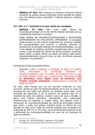 CURSO ON-LINE - D. CONSTITUCIONAL NAS 5 FONTES
PROFESSOR: VÍTOR CRUZ
31
Prof. Vítor Cruz WWW.PONTODOSCONCURSOS.COM.BR
− SÚMULA Nº 691: Não compete ao Supremo Tribunal Federal
conhecer de habeas corpus impetrado contra decisão do relator
que, em habeas corpus requerido a Tribunal Superior, indefere
a liminar.
Art. 102, I, a - Controle X Lei que venha ser revogada.
− SÚMULA Nº 642: Não cabe ação direta de
inconstitucionalidade de lei do distrito federal derivada da sua
competência legislativa municipal.
− AÇÃO DIRETA DE INCONSTITUCIONALIDADE E REVOGAÇÃO
SUPERVENIENTE DO ATO ESTATAL IMPUGNADO. A revogação
superveniente do ato estatal impugnado faz instaurar situação
de prejudicialidade que provoca a extinção anômala do
processo de fiscalização abstrata de constitucionalidade, eis que
a ab-rogação do diploma normativo questionado opera, quanto
a este, a sua exclusão do sistema de direito positivo, causando,
desse modo, a perda ulterior de objeto da própria ação direta,
independentemente da ocorrência, ou não, de efeitos residuais
concretos. Precedentes68
.
Controle de Constitucionalidade Difuso:
− Segundo o STF, é legítima a utilização da ação civil pública
como instrumento de fiscalização incidental de
constitucionalidade, pela via difusa, de quaisquer leis ou atos
do Poder Público, desde que a controvérsia constitucional não
se identifique como objeto único da demanda, mas
simples questão prejudicial, indispensável à resolução do
litígio principal69
.
Ou seja, nada impede que em um controle incidental, no caso
concreto, decida-se pela inconstitucionalidade da lei em no curso do
processo de uma ação civil pública, ou qualquer outra ação, como
mandado de segurança. É de se advertir, no entanto, que em se
tratando da ação civil pública, existem casos em que a decisão se
daria com efeitos abstratos, abrangendo uma coletividade
indeterminada de pessoas e, nestes casos, não poderia haver a
declaração da inconstitucionalidade por parte da autoridade judicial,
pois assim, a ação civil pública acabaria tendo os efeitos de uma
decisão em ADI, que é ação de controle abstrato que só poderia ser
impetrada do STF ou TJ. Fora isso, seria perfeitamente possível haver
a declaração da inconstitucionalidade no curso de um processo de
ação civil pública.
68
ADI 1442 / DF - DISTRITO FEDERAL - Julgamento: 03/11/2004)
69
Rcl 1.898/DF, Rel. Min. CELSO DE MELLO em Informativo STF nº571.
 