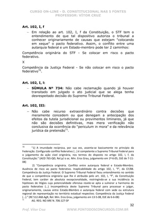 CURSO ON-LINE - D. CONSTITUCIONAL NAS 5 FONTES
PROFESSOR: VÍTOR CRUZ
32
Prof. Vítor Cruz WWW.PONTODOSCONCURSOS.COM.BR
Art. 102, I, f
− Em relação ao art. 102, I, f da Constituição, o STF tem o
entendimento de que tal dispositivo autoriza o tribunal a
conhecer originariamente de causas que estejam colocando
em xeque o pacto federativo. Assim, o conflito entre uma
autarquia federal e um Estado-membro pode ter 2 caminhos:
Competência originária do STF - Se colocar em risco o pacto
federativo.
X
Competência da Justiça Federal - Se não colocar em risco o pacto
federativo70
.
Art. 102, I, l:
− SÚMULA Nº 734: Não cabe reclamação quando já houver
transitado em julgado o ato judicial que se alega tenha
desrespeitado decisão do Supremo Tribunal Federal.
Art. 102, III:
− Não cabe recurso extraordinário contra decisões que
meramente concedem ou que denegam a antecipação dos
efeitos da tutela jurisdicional ou provimentos liminares, já que
não são decisões definitivas, mas mera verificação não
conclusiva da ocorrência do “periculum in mora” e da relevância
jurídica da pretensão71
.
70
1) A imunidade recíproca, por sua vez, assenta-se basicamente no princípio da
Federação. Configurado conflito federativo (...) é competente o Supremo Tribunal Federal para
o julgamento da ação cível originária, nos termos do disposto no artigo 102, I, f, da
Constituição. (ACO 765-QO, Rel.p/ o ac. Min. Eros Grau, julgamento em 1º-6-05, DJE de 7-11-
08)
2) Competência originária. Conflito entre autarquia federal e Estado-Membro.
Ausência de risco ao pacto federativo. Inaplicabilidade do artigo 102, I, “f”, da CF/88.
Competência da Justiça Federal. O Supremo Tribunal Federal fixou entendimento no sentido
de que a competência originária que lhe é atribuída pelo art. 102, I, “f”, da Constituição
Federal, tem caráter de absoluta excepcionalidade, restringindo-se a sua incidência às
hipóteses de litígios cuja potencialidade ofensiva revele-se apta a vulnerar a harmonia do
pacto federativo (...) Incompetência deste Supremo Tribunal para processar e julgar,
originariamente, causas entre Estado-Membro e autarquia federal com sede ou estrutura
regional de representação no território estadual respectivo. Competência da Justiça Federal
(...).” (RE 512.468-AgR, Rel. Min. Eros Grau, julgamento em 13-5-08, DJE de 6-6-08)
71
AG. REG. NO ARE N. 706.127-SP
 