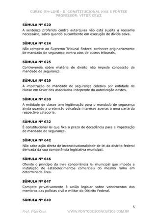 CURSO ON-LINE - D. CONSTITUCIONAL NAS 5 FONTES
PROFESSOR: VÍTOR CRUZ
6
Prof. Vítor Cruz WWW.PONTODOSCONCURSOS.COM.BR
SÚMULA Nº 620
A sentença proferida contra autarquias não está sujeita a reexame
necessário, salvo quando sucumbente em execução de dívida ativa.
SÚMULA Nº 624
Não compete ao Supremo Tribunal Federal conhecer originariamente
de mandado de segurança contra atos de outros tribunais.
SÚMULA Nº 625
Controvérsia sobre matéria de direito não impede concessão de
mandado de segurança.
SÚMULA Nº 629
A impetração de mandado de segurança coletivo por entidade de
classe em favor dos associados independe da autorização destes.
SÚMULA Nº 630
A entidade de classe tem legitimação para o mandado de segurança
ainda quando a pretensão veiculada interesse apenas a uma parte da
respectiva categoria.
SÚMULA Nº 632
É constitucional lei que fixa o prazo de decadência para a impetração
de mandado de segurança.
SÚMULA Nº 642
Não cabe ação direta de inconstitucionalidade de lei do distrito federal
derivada da sua competência legislativa municipal.
SÚMULA Nº 646
Ofende o princípio da livre concorrência lei municipal que impede a
instalação de estabelecimentos comerciais do mesmo ramo em
determinada área.
SÚMULA Nº 647
Compete privativamente à união legislar sobre vencimentos dos
membros das polícias civil e militar do Distrito Federal.
SÚMULA Nº 649
 