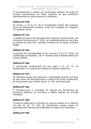 CURSO ON-LINE - D. CONSTITUCIONAL NAS 5 FONTES
PROFESSOR: VÍTOR CRUZ
7
Prof. Vítor Cruz WWW.PONTODOSCONCURSOS.COM.BR
É inconstitucional a criação, por constituição estadual, de órgão de
controle administrativo do Poder Judiciário do qual participem
representantes de outros poderes ou entidades.
SÚMULA Nº 650
Os incisos I e XI do art. 20 da Constituição Federal não alcançam
terras de aldeamentos extintos, ainda que ocupadas por indígenas
em passado remoto.
SÚMULA Nº 651
A medida provisória não apreciada pelo congresso nacional podia, até
a Emenda Constitucional nº 32/01, ser reeditada dentro do seu prazo
de eficácia de trinta dias, mantidos os efeitos de lei desde a primeira
edição.
SÚMULA Nº 654
A garantia da irretroatividade da lei, prevista no art 5º, XXXVI, da
Constituição da República, não é invocável pela entidade estatal que
a tenha editado.
SÚMULA Nº 666
A contribuição confederativa de que trata o art. 8º, IV, da
Constituição, só é exigível dos filiados ao sindicato respectivo.
SÚMULA Nº 675
Os intervalos fixados para descanso e alimentação durante a jornada
de seis horas não descaracterizam o sistema de turnos ininterruptos
de revezamento para o efeito do art. 7º, XIV, da Constituição.
SÚMULA Nº 681
É inconstitucional a vinculação do reajuste de vencimentos de
servidores estaduais ou municipais a índices federais de correção
monetária.
SÚMULA Nº 683
O limite de idade para a inscrição em concurso público só se legitima
em face do art. 7º, XXX, da Constituição, quando possa ser
justificado pela natureza das atribuições do cargo a ser preenchido.
SÚMULA Nº 684
 