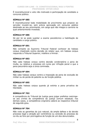 CURSO ON-LINE - D. CONSTITUCIONAL NAS 5 FONTES
PROFESSOR: VÍTOR CRUZ
8
Prof. Vítor Cruz WWW.PONTODOSCONCURSOS.COM.BR
É inconstitucional o veto não motivado à participação de candidato a
concurso público.
SÚMULA Nº 685
É inconstitucional toda modalidade de provimento que propicie ao
servidor investir-se, sem prévia aprovação em concurso público
destinado ao seu provimento, em cargo que não integra a carreira na
qual anteriormente investido.
SÚMULA Nº 686
Só por lei se pode sujeitar a exame psicotécnico a habilitação de
candidato a cargo público.
SÚMULA Nº 691
Não compete ao Supremo Tribunal Federal conhecer de habeas
corpus impetrado contra decisão do relator que, em habeas corpus
requerido a Tribunal Superior, indefere a liminar.
SÚMULA Nº 693
Não cabe habeas corpus contra decisão condenatória a pena de
multa, ou relativo a processo em curso por infração penal a que a
pena pecuniária seja a única cominada.
SÚMULA Nº 694
Não cabe habeas corpus contra a imposição da pena de exclusão de
militar ou de perda de patente ou de função pública.
SÚMULA Nº 695
Não cabe habeas corpus quando já extinta a pena privativa de
liberdade.
SÚMULA Nº 702
A competência do Tribunal de Justiça para julgar prefeitos restringe-
se aos crimes de competência da justiça comum estadual; nos
demais casos, a competência originária caberá ao respectivo tribunal
de segundo grau.
SÚMULA Nº 704
Não viola as garantias do juiz natural, da ampla defesa e do devido
processo legal a atração por continência ou conexão do processo do
co-réu ao foro por prerrogativa de função de um dos denunciados.
 