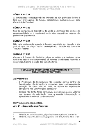 CURSO ON-LINE - D. CONSTITUCIONAL NAS 5 FONTES
PROFESSOR: VÍTOR CRUZ
9
Prof. Vítor Cruz WWW.PONTODOSCONCURSOS.COM.BR
SÚMULA Nº 721
A competência constitucional do Tribunal do Júri prevalece sobre o
foro por prerrogativa de função estabelecido exclusivamente pela
Constituição Estadual.
SÚMULA Nº 722
São da competência legislativa da união a definição dos crimes de
responsabilidade e o estabelecimento das respectivas normas de
processo e julgamento.
SÚMULA Nº 734
Não cabe reclamação quando já houver transitado em julgado o ato
judicial que se alega tenha desrespeitado decisão do Supremo
Tribunal Federal.
SÚMULA Nº 736
Compete à Justiça do Trabalho julgar as ações que tenham como
causa de pedir o descumprimento de normas trabalhistas relativas à
segurança, higiene e saúde dos trabalhadores.
4. JULGADOS INDIVIDUAIS RELEVANTES DO STF,
ORGANIZADOS POR TEMAS:
A) Preâmbulo
− O Preâmbulo da Constituição não constitui norma central da
Constituição, não tendo força normativa, assim, a invocação da
proteção de Deus não se trata de norma de reprodução
obrigatória nas Constituições estaduais1
.
− Embora não tenha força normativa, o preâmbulo possui valores
que servem de orientação para a correta interpretação e
aplicação das normas constitucionais2
.
B) Princípios fundamentais.
Art. 2º - Separação dos Poderes:
1
ADI 2.076, Rel. Min. Carlos Velloso, julgamento em 15-8-02, Plenário, DJ de 8-8-03.
2
ADI 2.649, voto da Min. Cármen Lúcia, julgamento em 8- 5-08, Plenário, DJE de 17-10-
08.
 
