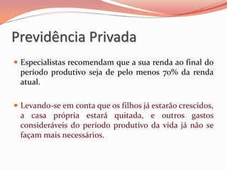  Especialistas recomendam que a sua renda ao final do
período produtivo seja de pelo menos 70% da renda
atual.
 Levando-se em conta que os filhos já estarão crescidos,
a casa própria estará quitada, e outros gastos
consideráveis do período produtivo da vida já não se
façam mais necessários.
Previdência Privada
 