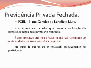  PGBL - Plano Gerador de Benefício Livre.
É vantajoso para aqueles que fazem a declaração do
imposto de renda pelo formulário completo.
É uma aplicação que incide riscos, já que não há garantia de
rentabilidade. Inclusive poderá ser negativa.
Em caso de ganho, ele é repassado integralmente ao
participante.
Previdência Privada Fechada.
 