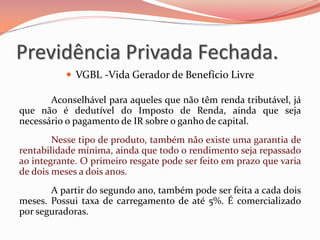  VGBL -Vida Gerador de Benefício Livre
Aconselhável para aqueles que não têm renda tributável, já
que não é dedutível do Imposto de Renda, ainda que seja
necessário o pagamento de IR sobre o ganho de capital.
Nesse tipo de produto, também não existe uma garantia de
rentabilidade mínima, ainda que todo o rendimento seja repassado
ao integrante. O primeiro resgate pode ser feito em prazo que varia
de dois meses a dois anos.
A partir do segundo ano, também pode ser feita a cada dois
meses. Possui taxa de carregamento de até 5%. É comercializado
por seguradoras.
Previdência Privada Fechada.
 