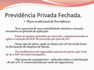  Plano tradicional de Previdência
Tem a garantia de uma rentabilidade mínima e correção
monetária no período da aplicação.
Entre as opções existentes no mercado, costumeiramente se
aplica a variação do IGP-M acrescido por juro de 6%.
Nesse tipo de plano, pode-se abater até 12% da renda bruta
na declaração do Imposto de Renda.
Os rendimentos são repassados apenas em parte, que varia
de 50 a 85% do total conseguido.
Têm taxas de carregamento - aplicadas sobre a contribuição
- de até 10%. É comercializado por meio de seguradoras.
Previdência Privada Fechada.
 