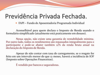  FAPI – Fundo de Aposentadoria Programada Individual
Aconselhável para quem declara o Imposto de Renda usando o
formulário simplificado (atualmente está praticamente em desuso).
Nessa opção, não existe uma garantia de rentabilidade mínima.
Por outro lado, todos os rendimentos são repassados integralmente para o
participante e pode-se abater também 12% da renda bruta anual na
declaração do Imposto de Renda.
Apesar de não contar com taxa de carregamento, se o resgate for
feito em um intervalo menor do que 12 meses, haverá a incidência de IOF
(Imposto sobre Operações Financeiras).
É vendido por bancos e seguradoras.
Previdência Privada Fechada.
 