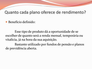  Benefício definido:
Esse tipo de produto dá a oportunidade de se
escolher de quanto será a renda mensal, temporária ou
vitalícia, já na hora da sua aquisição.
Bastante utilizado por fundos de pensão e planos
de previdência aberta.
Quanto cada plano oferece de rendimento?
 