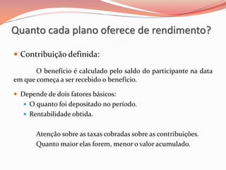  Contribuição definida:
O benefício é calculado pelo saldo do participante na data
em que começa a ser recebido o benefício.
 Depende de dois fatores básicos:
 O quanto foi depositado no período.
 Rentabilidade obtida.
Atenção sobre as taxas cobradas sobre as contribuições.
Quanto maior elas forem, menor o valor acumulado.
Quanto cada plano oferece de rendimento?
 