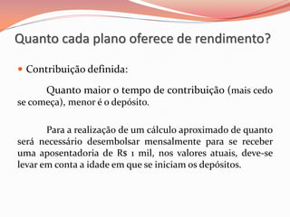  Contribuição definida:
Quanto maior o tempo de contribuição (mais cedo
se começa), menor é o depósito.
Para a realização de um cálculo aproximado de quanto
será necessário desembolsar mensalmente para se receber
uma aposentadoria de R$ 1 mil, nos valores atuais, deve-se
levar em conta a idade em que se iniciam os depósitos.
Quanto cada plano oferece de rendimento?
 