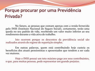 Porque procurar por uma Previdência
Privada?
No futuro, as pessoas que contam apenas com a renda fornecida
pelo INSS (Instituto Nacional do Seguro Social), certamente, terão uma
queda no seu padrão de vida, recebendo um valor muito inferior ao seu
rendimento durante a vida ativa de trabalho.
Isto ocorrem porque os descontos da previdência social são
realizados através do regime de repartição simples.
Em outras palavras, quem está contribuindo hoje custeia os
benefícios dos atuais pensionistas e aposentados que tendem a ser cada
vez maiores.
Hoje o INSS possui um teto máximo pago aos seus contribuintes,
o que, para muitas pessoas, pode representar um grande prejuízo.
 