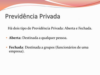Previdência Privada
Há dois tipo de Previdência Privada: Aberta e Fechada.
• Aberta: Destinada a qualquer pessoa.
• Fechada: Destinada a grupos (funcionários de uma
empresa).
 