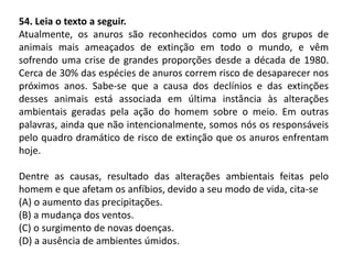 54. Leia o texto a seguir.
Atualmente, os anuros são reconhecidos como um dos grupos de
animais mais ameaçados de extinção em todo o mundo, e vêm
sofrendo uma crise de grandes proporções desde a década de 1980.
Cerca de 30% das espécies de anuros correm risco de desaparecer nos
próximos anos. Sabe-se que a causa dos declínios e das extinções
desses animais está associada em última instância às alterações
ambientais geradas pela ação do homem sobre o meio. Em outras
palavras, ainda que não intencionalmente, somos nós os responsáveis
pelo quadro dramático de risco de extinção que os anuros enfrentam
hoje.
Dentre as causas, resultado das alterações ambientais feitas pelo
homem e que afetam os anfíbios, devido a seu modo de vida, cita-se
(A) o aumento das precipitações.
(B) a mudança dos ventos.
(C) o surgimento de novas doenças.
(D) a ausência de ambientes úmidos.