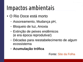 Impactos ambientais
● O Rio Doce está morto
– Assoreamento, Mudança pH,
– Bloqueio de luz, Anoxia
– Extinção de peixes endêmicos
(e era época reprodutiva!)
– Décadas para reestabelecimento de algum
ecossistema
– Acumulação trófica
Fonte: Site da Folha
 