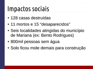 Impactos sociais
● 128 casas destruídas
● 11 mortos e 15 “desaparecidos”
● Seis localidades atingidas do município
de Mariana (ex: Bento Rodrigues)
● 800mil pessoas sem água
● Solo ficou mole demais para construção
 