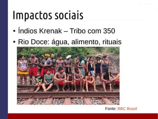 Impactos sociais
● Índios Krenak – Tribo com 350
● Rio Doce: água, alimento, rituais
Fonte: BBC Brasil
 