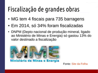 Fiscalização de grandes obras
● MG tem 4 fiscais para 735 barragens
● Em 2014, só 34% foram fiscalizadas
● DNPM (Depto nacional de produção mineral, ligado
ao Ministério de Minas e Energia) só gastou 13% do
valor destinado a fiscalização
Fonte: Site da Folha
 