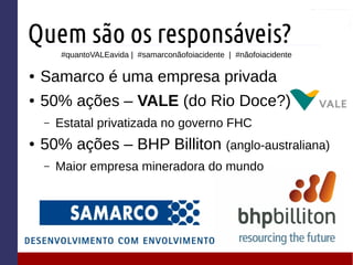 Quem são os responsáveis?
● Samarco é uma empresa privada
● 50% ações – VALE (do Rio Doce?)
– Estatal privatizada no governo FHC
● 50% ações – BHP Billiton (anglo-australiana)
– Maior empresa mineradora do mundo
#quantoVALEavida | #samarconãofoiacidente | #nãofoiacidente
 
