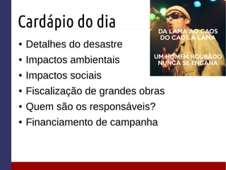 Cardápio do dia
● Detalhes do desastre
● Impactos ambientais
● Impactos sociais
● Fiscalização de grandes obras
● Quem são os responsáveis?
● Financiamento de campanha
 