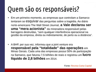 Quem são os responsáveis?
● Em um primeiro momento, as empresas que controlam a Samarco
tentaram se esquivar das perguntas sobre a tragédia. Ao diário
norte-americano The Wall Street Journal, a Vale declarou ser
uma “mera acionista” da mineradora responsável pelas
barragens destruídas, “sem qualquer interferência operacional na
gestão da empresa, direta ou indiretamente, de perto ou a distância”.
● A BHP, por sua vez, informou que a joint venture era
responsável pela “totalidade” das operações em
Minas Gerais. Cada uma das empresas possui 50% de participação
na Samarco, que faturou 7,5 bilhões de reais e registrou um lucro
líquido de 2,8 bilhões em 2014.
Fonte: Revista Carta Capital
 