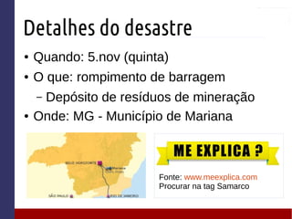 Detalhes do desastre
● Quando: 5.nov (quinta)
● O que: rompimento de barragem
– Depósito de resíduos de mineração
● Onde: MG - Município de Mariana
Fonte: www.meexplica.com
Procurar na tag Samarco
 