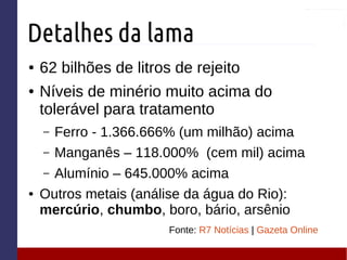 Detalhes da lama
● 62 bilhões de litros de rejeito
● Níveis de minério muito acima do
tolerável para tratamento
– Ferro - 1.366.666% (um milhão) acima
– Manganês – 118.000% (cem mil) acima
– Alumínio – 645.000% acima
● Outros metais (análise da água do Rio):
mercúrio, chumbo, boro, bário, arsênio
Fonte: R7 Notícias | Gazeta Online
 
