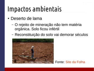 Impactos ambientais
● Deserto de lama
– O rejeito de mineração não tem matéria
orgânica. Solo ficou infértil
– Reconstituição do solo vai demorar séculos
Fonte: Site da Folha
 