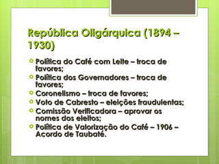 República Oligárquica (1894 – 1930) Política do Café com Leite – troca de favores; Política dos Governadores – troca de favores; Coronelismo – troca de favores; Voto de Cabresto – eleições fraudulentas; Comissão Verificadora – aprovar os nomes dos eleitos; Política de Valorização do Café – 1906 – Acordo de Taubaté. 