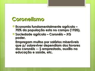 Coronelismo Economia fundamentalmente agrícola – 70% da população esta no campo (1920). Sociedade agrícola – Coronéis – XG poder. Empregam muitos por salários miseráveis que p/ sobreviver dependiam dos favores dos coronéis -- $ emprestado, auxílio na educação e saúde, etc. 
