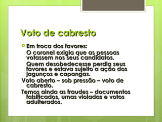 Voto de cabresto Em troca dos favores: O coronel exigia que as pessoas votassem nos seus candidatos. Quem desobedecesse perdia seus favores e estava sujeito a ação dos jagunços e capangas. Voto aberto – sob pressão – voto de cabresto. Temos ainda as fraudes – documentos falsificados, urnas violadas e votos adulterados. 