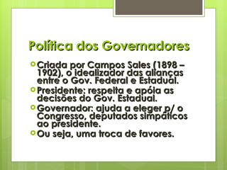 Política dos Governadores Criada por Campos Sales (1898 – 1902), o idealizador das alianças entre o Gov. Federal e Estadual. Presidente: respeita e apóia as decisões do Gov. Estadual. Governador: ajuda a eleger p/ o Congresso, deputados simpáticos ao presidente. Ou seja, uma troca de favores. 