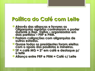 Política do Café com Leite Através das alianças e favores as Oligarquias agrárias controlaram o poder durante a Rep. Velha – organizadas em dois partidos – PRP e PRM. Faziam coligações com oligarquias de outros estados. Quase todos os presidentes foram eleitos com o apoio dos paulistas e mineiros. SP = café MG = 2° em café e destaque p/ o leite Aliança entre PRP e PRM = Café c/ Leite 