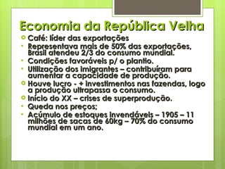 Economia da República Velha Café: líder das exportações Representava mais de 50% das exportações, Brasil atendeu 2/3 do consumo mundial. Condições favoráveis p/ o plantio. Utilização dos imigrantes – contribuíram para aumentar a capacidade de produção. Houve lucro - + investimentos nas fazendas, logo a produção ultrapassa o consumo. Início do XX – crises de superprodução. Queda nos preços; Acúmulo de estoques invendáveis – 1905 – 11 milhões de sacas de 60kg – 70% do consumo mundial em um ano. 