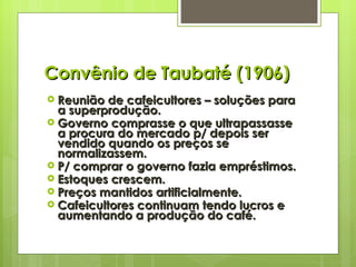 Convênio de Taubaté (1906) Reunião de cafeicultores – soluções para a superprodução. Governo comprasse o que ultrapassasse a procura do mercado p/ depois ser vendido quando os preços se normalizassem. P/ comprar o governo fazia empréstimos. Estoques crescem. Preços mantidos artificialmente. Cafeicultores continuam tendo lucros e aumentando a produção do café.   