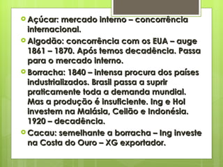Açúcar: mercado interno – concorrência internacional. Algodão: concorrência com os EUA – auge 1861 – 1870. Após temos decadência. Passa para o mercado interno. Borracha: 1840 – intensa procura dos países industrializados. Brasil passa a suprir praticamente toda a demanda mundial. Mas a produção é insuficiente. Ing e Hol investem na Malásia, Ceilão e Indonésia. 1920 – decadência. Cacau: semelhante a borracha – Ing investe na Costa do Ouro – XG exportador. 