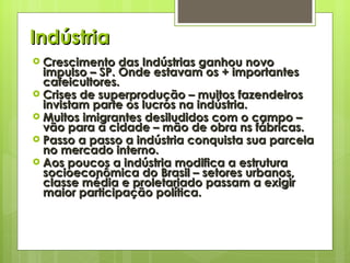 Indústria Crescimento das Indústrias ganhou novo impulso – SP. Onde estavam os + importantes cafeicultores. Crises de superprodução – muitos fazendeiros invistam parte os lucros na indústria. Muitos imigrantes desiludidos com o campo – vão para a cidade – mão de obra ns fábricas. Passo a passo a indústria conquista sua parcela no mercado interno. Aos poucos a indústria modifica a estrutura socioeconômica do Brasil – setores urbanos, classe média e proletariado passam a exigir maior participação política. 