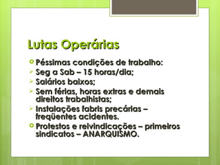 Lutas Operárias Péssimas condições de trabalho: Seg a Sab – 15 horas/dia; Salários baixos; Sem férias, horas extras e demais direitos trabalhistas; Instalações fabris precárias – freqüentes acidentes. Protestos e reivindicações – primeiros sindicatos – ANARQUISMO. 
