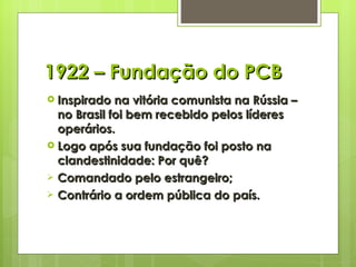 1922 – Fundação do PCB Inspirado na vitória comunista na Rússia – no Brasil foi bem recebido pelos líderes operários. Logo após sua fundação foi posto na clandestinidade: Por quê? Comandado pelo estrangeiro; Contrário a ordem pública do país. 