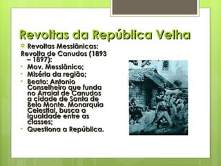 Revoltas da República Velha Revoltas Messiânicas: Revolta de Canudos (1893 – 1897): Mov. Messiânico; Miséria da região; Beato: Antonio Conselheiro que funda no Arraial de Canudos a cidade de Santa de Belo Monte. Monarquia Celestial, busca a igualdade entre as classes; Questiona a República. 