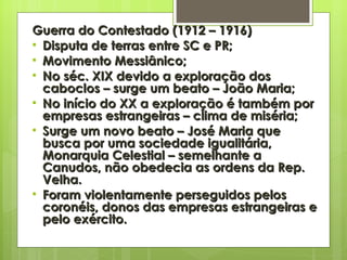 Guerra do Contestado (1912 – 1916) Disputa de terras entre SC e PR; Movimento Messiânico; No séc. XIX devido a exploração dos caboclos – surge um beato – João Maria; No início do XX a exploração é também por empresas estrangeiras – clima de miséria; Surge um novo beato – José Maria que busca por uma sociedade igualitária, Monarquia Celestial – semelhante a Canudos, não obedecia as ordens da Rep. Velha. Foram violentamente perseguidos pelos coronéis, donos das empresas estrangeiras e pelo exército. 