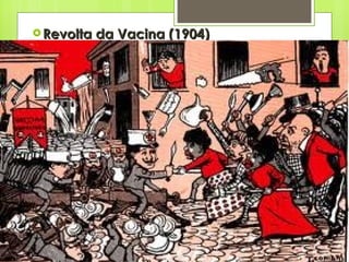 Revolta da Vacina (1904) Reação popular nas ruas do Rio de Janeiro, uma cidade com graves problemas urbanos e sociais; Havia o desejo de transformar o Rio no cartão postal da República. Com isso tivemos o inicio de obras de modernização. Para as epidemias, Osvaldo Cruz – Lei da vacina Obrigatória. População reage: agressão física e moral da vacina. Pobreza da população é outro motivo. 