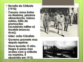 Revolta da Chibata (1910) Causas: maus tratos na Marinha, péssima alimentação, baixos soldos, falta de promoções (academia militar só recebia brancos ricos); Líder: João Cândido Governo promete mas depois reprime. Novo levante: O Alm. Negro é preso mas acaba com a chibata na marinha. É absolvido em 1912. 